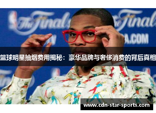 篮球明星抽烟费用揭秘：豪华品牌与奢侈消费的背后真相