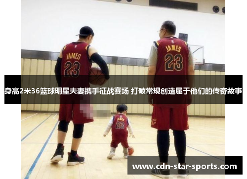 身高2米36篮球明星夫妻携手征战赛场 打破常规创造属于他们的传奇故事