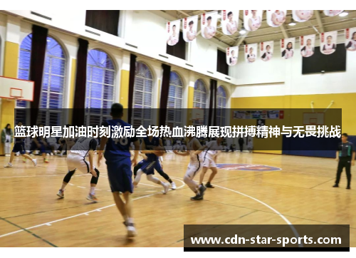 篮球明星加油时刻激励全场热血沸腾展现拼搏精神与无畏挑战