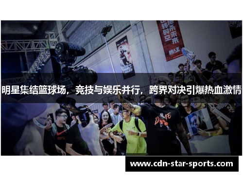 明星集结篮球场，竞技与娱乐并行，跨界对决引爆热血激情